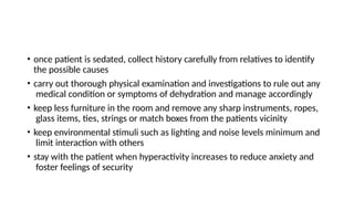 • once patient is sedated, collect history carefully from relatives to identify
the possible causes
• carry out thorough physical examination and investigations to rule out any
medical condition or symptoms of dehydration and manage accordingly
• keep less furniture in the room and remove any sharp instruments, ropes,
glass items, ties, strings or match boxes from the patients vicinity
• keep environmental stimuli such as lighting and noise levels minimum and
limit interaction with others
• stay with the patient when hyperactivity increases to reduce anxiety and
foster feelings of security
 