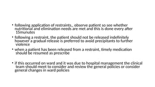 • following application of restraints,, observe patient so see whether
nutritional and elimination needs are met and this is done every after
15munutes
• following a restraint, the patient should not be released indefinitely
however a gradual release is preferred to avoid precipitants to further
violence
• when a patient has been released from a restraint, timely medication
should be resumed as prescribe
• if this occurred on ward and it was due to hospital management the clinical
team should meet to consider and review the general policies or consider
general changes in ward policies
 