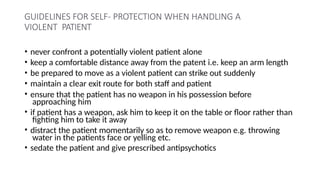 GUIDELINES FOR SELF- PROTECTION WHEN HANDLING A
VIOLENT PATIENT
• never confront a potentially violent patient alone
• keep a comfortable distance away from the patent i.e. keep an arm length
• be prepared to move as a violent patient can strike out suddenly
• maintain a clear exit route for both staff and patient
• ensure that the patient has no weapon in his possession before
approaching him
• if patient has a weapon, ask him to keep it on the table or floor rather than
fighting him to take it away
• distract the patient momentarily so as to remove weapon e.g. throwing
water in the patients face or yelling etc.
• sedate the patient and give prescribed antipsychotics
 