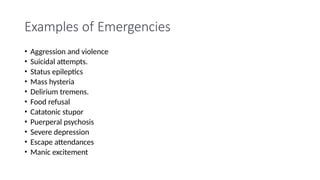 Examples of Emergencies
• Aggression and violence
• Suicidal attempts.
• Status epileptics
• Mass hysteria
• Delirium tremens.
• Food refusal
• Catatonic stupor
• Puerperal psychosis
• Severe depression
• Escape attendances
• Manic excitement
 