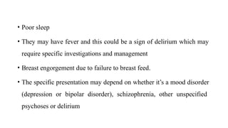 • Poor sleep
• They may have fever and this could be a sign of delirium which may
require specific investigations and management
• Breast engorgement due to failure to breast feed.
• The specific presentation may depend on whether it’s a mood disorder
(depression or bipolar disorder), schizophrenia, other unspecified
psychoses or delirium
 