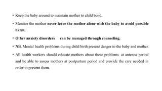 • Keep the baby around to maintain mother to child bond.
• Monitor the mother never leave the mother alone with the baby to avoid possible
harm.
• Other anxiety disorders can be managed through counseling.
• NB. Mental health problems during child birth present danger to the baby and mother.
• All health workers should educate mothers about these problems at antenna period
and be able to assess mothers at postpartum period and provide the care needed in
order to prevent them.
 