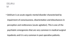 DELIRIU
M
• Delirium is an acute organic mental disorder characterized by
impairment of consciousness, disorientation and disturbances in
perception and restlessness (acute agitation). This is one of the
psychiatric emergencies that are very common in medical surgical
inpatients and it is very common in post operative patients.
 