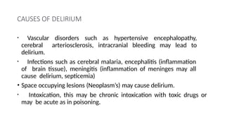 CAUSES OF DELIRIUM
• Vascular disorders such as hypertensive encephalopathy,
cerebral arteriosclerosis, intracranial bleeding may lead to
delirium.
• Infections such as cerebral malaria, encephalitis (inflammation
of brain tissue), meningitis (inflammation of meninges may all
cause delirium, septicemia)
• Space occupying lesions (Neoplasm’s) may cause delirium.
• Intoxication, this may be chronic intoxication with toxic drugs or
may be acute as in poisoning.
 