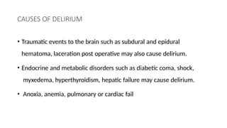 CAUSES OF DELIRIUM
• Traumatic events to the brain such as subdural and epidural
hematoma, laceration post operative may also cause delirium.
• Endocrine and metabolic disorders such as diabetic coma, shock,
myxedema, hyperthyroidism, hepatic failure may cause delirium.
• Anoxia, anemia, pulmonary or cardiac fail
 