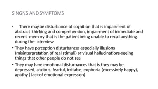 SINGNS AND SYMPTOMS
• There may be disturbance of cognition that is impairment of
abstract thinking and comprehension, impairment of immediate and
recent memory that is the patient being unable to recall anything
during the interview
• They have perception disturbances especially illusions
(misinterpretation of real stimuli) or visual hallucinations-seeing
things that other people do not see
• They may have emotional disturbances that is they may be
depressed, anxious, fearful, irritable, euphoria (excessively happy),
apathy ( lack of emotional expression)
 