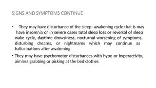 SIGNS AND SYMPTOMS CONTINUE
• They may have disturbance of the sleep- awakening cycle that is may
have insomnia or in severe cases total sleep loss or reversal of sleep
wake cycle, daytime drowsiness, nocturnal worsening of symptoms,
disturbing dreams, or nightmares which may continue as
hallucinations after awakening.
• They may have psychomotor disturbances with hypo or hyperactivity,
aimless grabbing or picking at the bed clothes
 