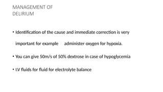 MANAGEMENT OF
DELIRIUM
• Identification of the cause and immediate correction is very
important for example administer oxygen for hypoxia.
• You can give 50m/s of 50% dextrose in case of hypoglycemia
• I.V fluids for fluid for electrolyte balance
 