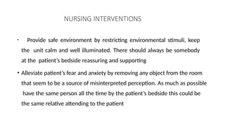 NURSING INTERVENTIONS
• Provide safe environment by restricting environmental stimuli, keep
the unit calm and well illuminated. There should always be somebody
at the patient’s bedside reassuring and supporting
• Alleviate patient’s fear and anxiety by removing any object from the room
that seem to be a source of misinterpreted perception. As much as possible
have the same person all the time by the patient’s bedside this could be
the same relative attending to the patient
 