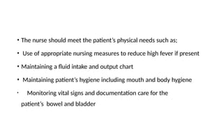 • The nurse should meet the patient’s physical needs such as;
• Use of appropriate nursing measures to reduce high fever if present
• Maintaining a fluid intake and output chart
• Maintaining patient’s hygiene including mouth and body hygiene
• Monitoring vital signs and documentation care for the
patient’s bowel and bladder
 