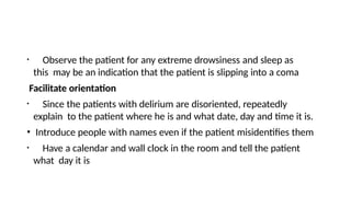 • Observe the patient for any extreme drowsiness and sleep as
this may be an indication that the patient is slipping into a coma
Facilitate orientation
• Since the patients with delirium are disoriented, repeatedly
explain to the patient where he is and what date, day and time it is.
• Introduce people with names even if the patient misidentifies them
• Have a calendar and wall clock in the room and tell the patient
what day it is
 