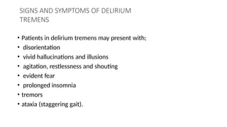 SIGNS AND SYMPTOMS OF DELIRIUM
TREMENS
• Patients in delirium tremens may present with;
• disorientation
• vivid hallucinations and illusions
• agitation, restlessness and shouting
• evident fear
• prolonged insomnia
• tremors
• ataxia (staggering gait).
 