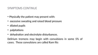 SYMPTOMS CONTINUE
• Physically the patient may present with:
• excessive sweating and raised blood pressure
• dilated pupils
• palpitations
• dehydration and electrolyte disturbances.
Delirium tremens may begin with convulsions in some 5% of
cases. These convulsions are called Ram fits
 