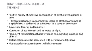 HOW TO DIAGNOSE DELIRIUM
TREMENS
• Positive history of excessive consumption of alcohol over a period of
time
• Recent abstinence from or heavier intake of alcohol consumed at
a special social gathering or event such as a party or ceremony
• Low grade fever of sudden onset
• Confusion of acute onset and its worse at night.
• Prominent hallucinations that is vivid and commanding in nature and
of insult
• Hallucinations may be associated with persecutory delusions
• May experience coarse tremors which are severe
 