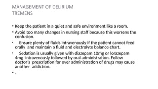 MANAGEMENT OF DELIRIUM
TREMENS
• Keep the patient in a quiet and safe environment like a room.
• Avoid too many changes in nursing staff because this worsens the
confusion.
• Ensure plenty of fluids intravenously if the patient cannot feed
orally and maintain a fluid and electrolyte balance chart.
• Sedation is usually given with diazepam 10mg or lorazepam
4mg intravenously followed by oral administration. Follow
doctor’s prescription for over administration of drugs may cause
another addiction.
• .
 