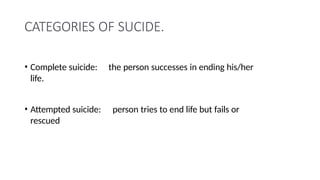 CATEGORIES OF SUCIDE.
• Complete suicide: the person successes in ending his/her
life.
• Attempted suicide: person tries to end life but fails or
rescued
 