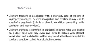 PROGNOSIS
• Delirium tremens is associated with a mortality rate of 10-25% if
improperly managed. Delayed recognition and treatment may lead to
korsakoff’s psychosis (this is a chronic condition presenting with
confusion and memory loss).
• Delirium tremens is common in expectant mothers who use alcohol
on a daily basis and may even give birth to babies with alcohol
intoxication and such babies will be very small at birth and may fail to
survive a condition called fetal alcohol syndrome
 