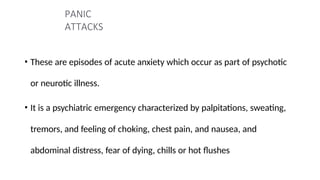 PANIC
ATTACKS
• These are episodes of acute anxiety which occur as part of psychotic
or neurotic illness.
• It is a psychiatric emergency characterized by palpitations, sweating,
tremors, and feeling of choking, chest pain, and nausea, and
abdominal distress, fear of dying, chills or hot flushes
 