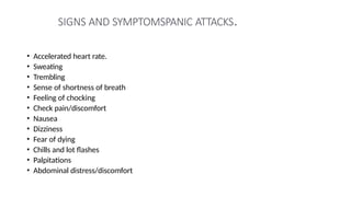 SIGNS AND SYMPTOMSPANIC ATTACKS.
• Accelerated heart rate.
• Sweating
• Trembling
• Sense of shortness of breath
• Feeling of chocking
• Check pain/discomfort
• Nausea
• Dizziness
• Fear of dying
• Chills and lot flashes
• Palpitations
• Abdominal distress/discomfort
 