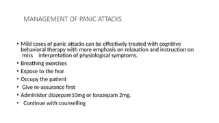 MANAGEMENT OF PANIC ATTACKS
• Mild cases of panic attacks can be effectively treated with cognitive
behavioral therapy with more emphasis on relaxation and instruction on
miss interpretation of physiological symptoms.
• Breathing exercises
• Expose to the fear
• Occupy the patient
• Give re-assurance first
• Administer diazepam10mg or lorazepam 2mg.
• Continue with counselling
 
