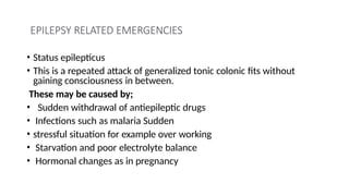 EPILEPSY RELATED EMERGENCIES
• Status epilepticus
• This is a repeated attack of generalized tonic colonic fits without
gaining consciousness in between.
These may be caused by;
• Sudden withdrawal of antiepileptic drugs
• Infections such as malaria Sudden
• stressful situation for example over working
• Starvation and poor electrolyte balance
• Hormonal changes as in pregnancy
 