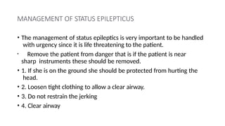 MANAGEMENT OF STATUS EPILEPTICUS
• The management of status epileptics is very important to be handled
with urgency since it is life threatening to the patient.
• Remove the patient from danger that is if the patient is near
sharp instruments these should be removed.
• 1. If she is on the ground she should be protected from hurting the
head.
• 2. Loosen tight clothing to allow a clear airway.
• 3. Do not restrain the jerking
• 4. Clear airway
 