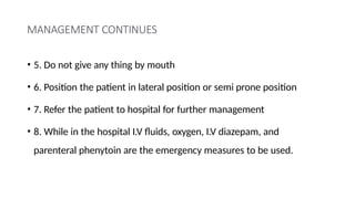 MANAGEMENT CONTINUES
• 5. Do not give any thing by mouth
• 6. Position the patient in lateral position or semi prone position
• 7. Refer the patient to hospital for further management
• 8. While in the hospital I.V fluids, oxygen, I.V diazepam, and
parenteral phenytoin are the emergency measures to be used.
 