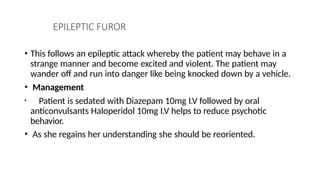 EPILEPTIC FUROR
• This follows an epileptic attack whereby the patient may behave in a
strange manner and become excited and violent. The patient may
wander off and run into danger like being knocked down by a vehicle.
• Management
• Patient is sedated with Diazepam 10mg I.V followed by oral
anticonvulsants Haloperidol 10mg I.V helps to reduce psychotic
behavior.
• As she regains her understanding she should be reoriented.
 