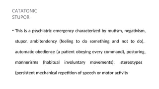 CATATONIC
STUPOR
• This is a psychiatric emergency characterized by mutism, negativism,
stupor, ambitendency (feeling to do something and not to do),
automatic obedience (a patient obeying every command), posturing,
mannerisms (habitual involuntary movements), stereotypes
(persistent mechanical repetition of speech or motor activity
 