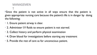 MANAGEMEN
T
Since the patient is not active in all ways ensure that the patient is
given appropriate nursing care because the patient’s life is in danger by doing
the following;
• 1. Ensure patient airway is clear.
• 2. Administer I.V fluids to ensure patient is not starved.
• 3. Collect history and perform physical examination
• 4. Draw blood for investigations before starting any treatment
• 5. Provide the rest of care as for unconscious patient.
 