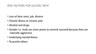 RISK FACTORS FOR SUCIDE/ WHY
• Loss of dear ones, job, divorce
• Chronic illness or chronic pain
• Alcohol and drugs
• Gender i.e. male are more prone to commit succeed because they are
naturally aggressive
• Underlying mental illness
• To punish others
 