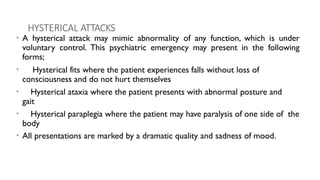 HYSTERICAL ATTACKS
• A hysterical attack may mimic abnormality of any function, which is under
voluntary control. This psychiatric emergency may present in the following
forms;
• Hysterical fits where the patient experiences falls without loss of
consciousness and do not hurt themselves
• Hysterical ataxia where the patient presents with abnormal posture and
gait
• Hysterical paraplegia where the patient may have paralysis of one side of the
body
• All presentations are marked by a dramatic quality and sadness of mood.
 