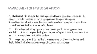 MANAGEMENT OF HYSTERICAL ATTACKS
• 1. Hysterical fits should be distinguished from genuine epileptic fits
since they do not have warning signs, no tongue biting, no
incontinence of urine and faeces, no loss of consciousness and they
usually occur indoors or in safe places.
• 2. Since hysterical symptoms can cause panic among relatives,
explain to them the psychological nature of symptoms. Re-assure that
no harm would come to the patient.
• 3. Help the patient to realise the meaning of the symptoms and
help him find alternatives ways of coping with stress
 