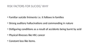 RISK FACTORS FOR SUCIDE/ WHY
• Familiar suicide liniments i.e. it follows in families
• Strong auditory hallucinations and commanding in nature
• Disfiguring conditions as a result of accidents being burnt by acid
• Physical illnesses like HIV, cancer
• Constant loss like items.
 