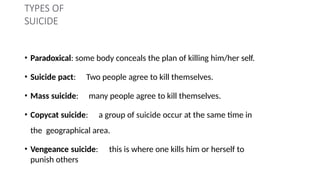 TYPES OF
SUICIDE
• Paradoxical: some body conceals the plan of killing him/her self.
• Suicide pact: Two people agree to kill themselves.
• Mass suicide: many people agree to kill themselves.
• Copycat suicide: a group of suicide occur at the same time in
the geographical area.
• Vengeance suicide: this is where one kills him or herself to
punish others
 