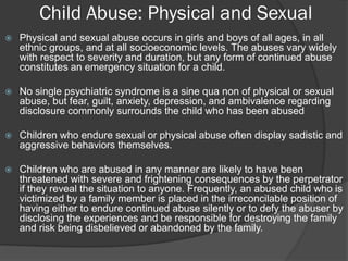 Child Abuse: Physical and Sexual
   Physical and sexual abuse occurs in girls and boys of all ages, in all
    ethnic groups, and at all socioeconomic levels. The abuses vary widely
    with respect to severity and duration, but any form of continued abuse
    constitutes an emergency situation for a child.

   No single psychiatric syndrome is a sine qua non of physical or sexual
    abuse, but fear, guilt, anxiety, depression, and ambivalence regarding
    disclosure commonly surrounds the child who has been abused

   Children who endure sexual or physical abuse often display sadistic and
    aggressive behaviors themselves.

   Children who are abused in any manner are likely to have been
    threatened with severe and frightening consequences by the perpetrator
    if they reveal the situation to anyone. Frequently, an abused child who is
    victimized by a family member is placed in the irreconcilable position of
    having either to endure continued abuse silently or to defy the abuser by
    disclosing the experiences and be responsible for destroying the family
    and risk being disbelieved or abandoned by the family.
 