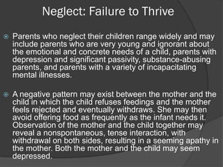 Neglect: Failure to Thrive
   Parents who neglect their children range widely and may
    include parents who are very young and ignorant about
    the emotional and concrete needs of a child, parents with
    depression and significant passivity, substance-abusing
    parents, and parents with a variety of incapacitating
    mental illnesses.

   A negative pattern may exist between the mother and the
    child in which the child refuses feedings and the mother
    feels rejected and eventually withdraws. She may then
    avoid offering food as frequently as the infant needs it.
    Observation of the mother and the child together may
    reveal a nonspontaneous, tense interaction, with
    withdrawal on both sides, resulting in a seeming apathy in
    the mother. Both the mother and the child may seem
    depressed.
 