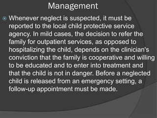 Management
   Whenever neglect is suspected, it must be
    reported to the local child protective service
    agency. In mild cases, the decision to refer the
    family for outpatient services, as opposed to
    hospitalizing the child, depends on the clinician's
    conviction that the family is cooperative and willing
    to be educated and to enter into treatment and
    that the child is not in danger. Before a neglected
    child is released from an emergency setting, a
    follow-up appointment must be made.
 