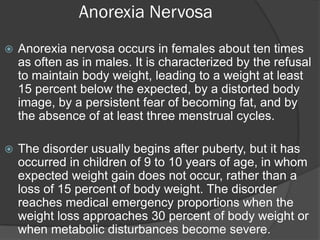 Anorexia Nervosa
   Anorexia nervosa occurs in females about ten times
    as often as in males. It is characterized by the refusal
    to maintain body weight, leading to a weight at least
    15 percent below the expected, by a distorted body
    image, by a persistent fear of becoming fat, and by
    the absence of at least three menstrual cycles.

   The disorder usually begins after puberty, but it has
    occurred in children of 9 to 10 years of age, in whom
    expected weight gain does not occur, rather than a
    loss of 15 percent of body weight. The disorder
    reaches medical emergency proportions when the
    weight loss approaches 30 percent of body weight or
    when metabolic disturbances become severe.
 