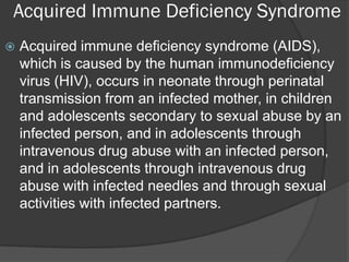 Acquired Immune Deficiency Syndrome
   Acquired immune deficiency syndrome (AIDS),
    which is caused by the human immunodeficiency
    virus (HIV), occurs in neonate through perinatal
    transmission from an infected mother, in children
    and adolescents secondary to sexual abuse by an
    infected person, and in adolescents through
    intravenous drug abuse with an infected person,
    and in adolescents through intravenous drug
    abuse with infected needles and through sexual
    activities with infected partners.
 