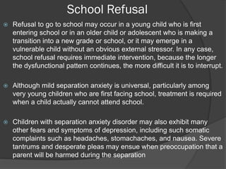 School Refusal
   Refusal to go to school may occur in a young child who is first
    entering school or in an older child or adolescent who is making a
    transition into a new grade or school, or it may emerge in a
    vulnerable child without an obvious external stressor. In any case,
    school refusal requires immediate intervention, because the longer
    the dysfunctional pattern continues, the more difficult it is to interrupt.

   Although mild separation anxiety is universal, particularly among
    very young children who are first facing school, treatment is required
    when a child actually cannot attend school.

   Children with separation anxiety disorder may also exhibit many
    other fears and symptoms of depression, including such somatic
    complaints such as headaches, stomachaches, and nausea. Severe
    tantrums and desperate pleas may ensue when preoccupation that a
    parent will be harmed during the separation
 