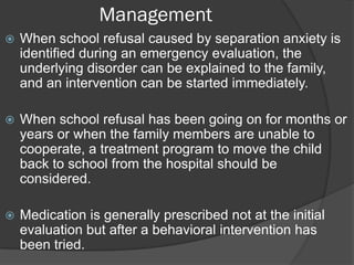 Management
   When school refusal caused by separation anxiety is
    identified during an emergency evaluation, the
    underlying disorder can be explained to the family,
    and an intervention can be started immediately.

   When school refusal has been going on for months or
    years or when the family members are unable to
    cooperate, a treatment program to move the child
    back to school from the hospital should be
    considered.

   Medication is generally prescribed not at the initial
    evaluation but after a behavioral intervention has
    been tried.
 