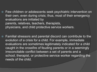    Few children or adolescents seek psychiatric intervention on
    their own, even during crisis; thus, most of their emergency
    evaluations are initiated by
    parents, relatives, teachers, therapists,
    physicians, and child protective service workers.

   Familial stressors and parental discord can contribute to the
    evolution of a crisis for a child. For example, immediate
    evaluations are sometimes legitimately indicated for a child
    caught in the crossfire of feuding parents or in a seemingly
    irreconcilable conflict between a set of parents and a
    school, therapist, or protective service worker regarding the
    needs of the child.
 