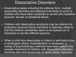 Dissociative Disorders
   Dissociative states including the extreme form, multiple
    personality disorders are believed most likely to occur in
    children who have been subjected to severe and repetitive
    physical, sexual, or emotional abuse.

   Children with dissociative symptoms may be referred for
    evaluation because family members or teachers observe
    that the children sometimes seem to be spaced out or
    distracted or act like different persons.

   When a child who dissociates is violent or self-destructive
    or endangers others, hospitalization is necessary. A
    variety of psychotherapy methods have been used in the
    complex treatment of children with dissociative disorders,
    including play techniques and, in some cases, hypnosis.
 