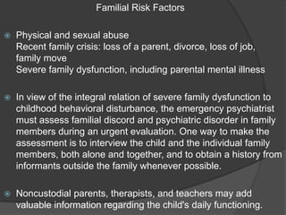 Familial Risk Factors

   Physical and sexual abuse
    Recent family crisis: loss of a parent, divorce, loss of job,
    family move
    Severe family dysfunction, including parental mental illness

   In view of the integral relation of severe family dysfunction to
    childhood behavioral disturbance, the emergency psychiatrist
    must assess familial discord and psychiatric disorder in family
    members during an urgent evaluation. One way to make the
    assessment is to interview the child and the individual family
    members, both alone and together, and to obtain a history from
    informants outside the family whenever possible.

   Noncustodial parents, therapists, and teachers may add
    valuable information regarding the child's daily functioning.
 