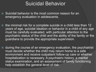 Suicidal Behavior
   Suicidal behavior is the most common reason for an
    emergency evaluation in adolescents.

   the minimal risk for a complete suicide in a child less than 12
    years of age, suicidal ideation or behavior in a child of any age
    must be carefully evaluated, with particular attention to the
    psychiatric status of the child and the ability of the family or the
    guardians to provide the appropriate supervision.

   during the course of an emergency evaluation, the psychiatrist
    must decide whether the child may return home to a safe
    environment and receive outpatient follow-up care or whether
    hospitalization is necessary. A psychiatric history, a mental
    status examination, and an assessment of family functioning
    help establish the general level of risk.
 