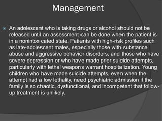 Management

   An adolescent who is taking drugs or alcohol should not be
    released until an assessment can be done when the patient is
    in a nonintoxicated state. Patients with high-risk profiles such
    as late-adolescent males, especially those with substance
    abuse and aggressive behavior disorders, and those who have
    severe depression or who have made prior suicide attempts,
    particularly with lethal weapons warrant hospitalization. Young
    children who have made suicide attempts, even when the
    attempt had a low lethality, need psychiatric admission if the
    family is so chaotic, dysfunctional, and incompetent that follow-
    up treatment is unlikely.
 