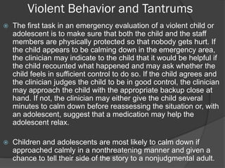 Violent Behavior and Tantrums
   The first task in an emergency evaluation of a violent child or
    adolescent is to make sure that both the child and the staff
    members are physically protected so that nobody gets hurt. If
    the child appears to be calming down in the emergency area,
    the clinician may indicate to the child that it would be helpful if
    the child recounted what happened and may ask whether the
    child feels in sufficient control to do so. If the child agrees and
    the clinician judges the child to be in good control, the clinician
    may approach the child with the appropriate backup close at
    hand. If not, the clinician may either give the child several
    minutes to calm down before reassessing the situation or, with
    an adolescent, suggest that a medication may help the
    adolescent relax.

   Children and adolescents are most likely to calm down if
    approached calmly in a nonthreatening manner and given a
    chance to tell their side of the story to a nonjudgmental adult.
 