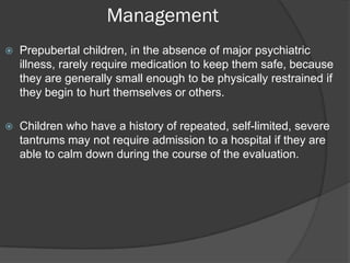 Management
   Prepubertal children, in the absence of major psychiatric
    illness, rarely require medication to keep them safe, because
    they are generally small enough to be physically restrained if
    they begin to hurt themselves or others.

   Children who have a history of repeated, self-limited, severe
    tantrums may not require admission to a hospital if they are
    able to calm down during the course of the evaluation.
 