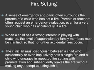 Fire Setting

   A sense of emergency and panic often surrounds the
    parents of a child who has set a fire. Parents or teachers
    often request an emergency evaluation, even for a very
    young child who has accidentally lit a fire.

   When a child has a strong interest in playing with
    matches, the level of supervision by family members must
    be clarified, so that no further accidental fires occur.

   The clinician must distinguish between a child who
    accidentally or even impulsively sets a single fire and a
    child who engages in repeated fire setting with
    premeditation and subsequently leaves the fire without
    making any attempt to extinguish it.
 